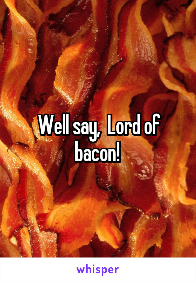 Well say,  Lord of bacon! 