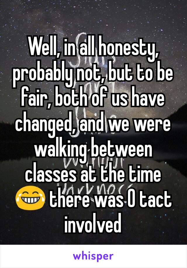 Well, in all honesty, probably not, but to be fair, both of us have changed, and we were walking between classes at the time 😂 there was 0 tact involved
