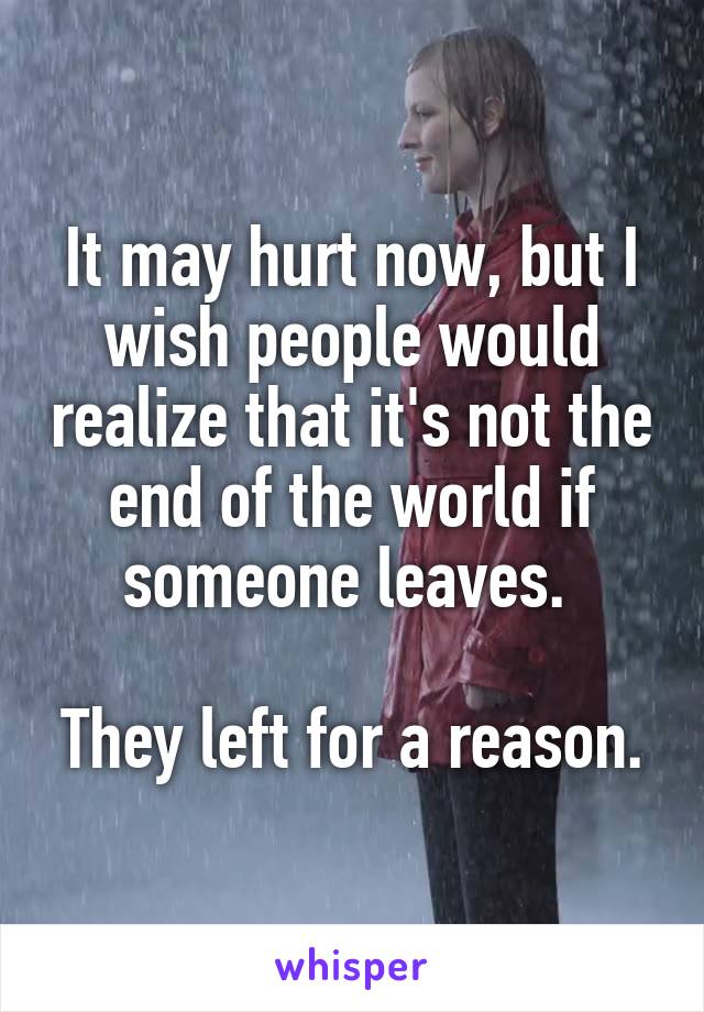 It may hurt now, but I wish people would realize that it's not the end of the world if someone leaves. 

They left for a reason.