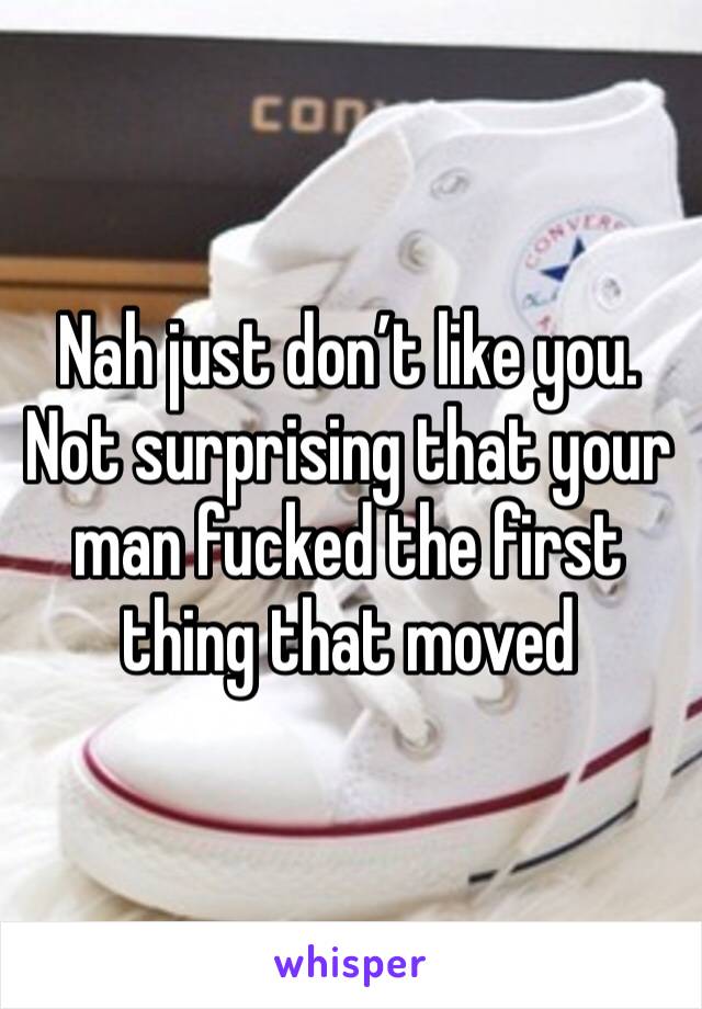 Nah just don’t like you. Not surprising that your man fucked the first thing that moved 