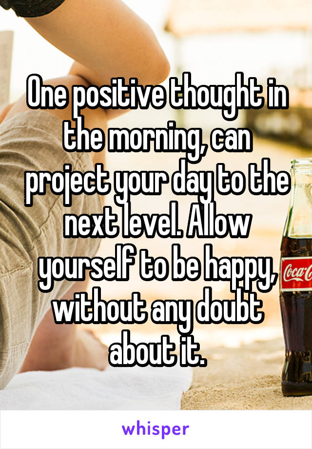 One positive thought in the morning, can project your day to the next level. Allow yourself to be happy, without any doubt about it.