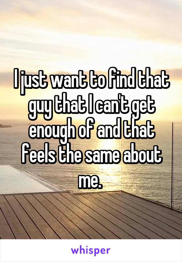 I just want to find that guy that I can't get enough of and that feels the same about me. 
