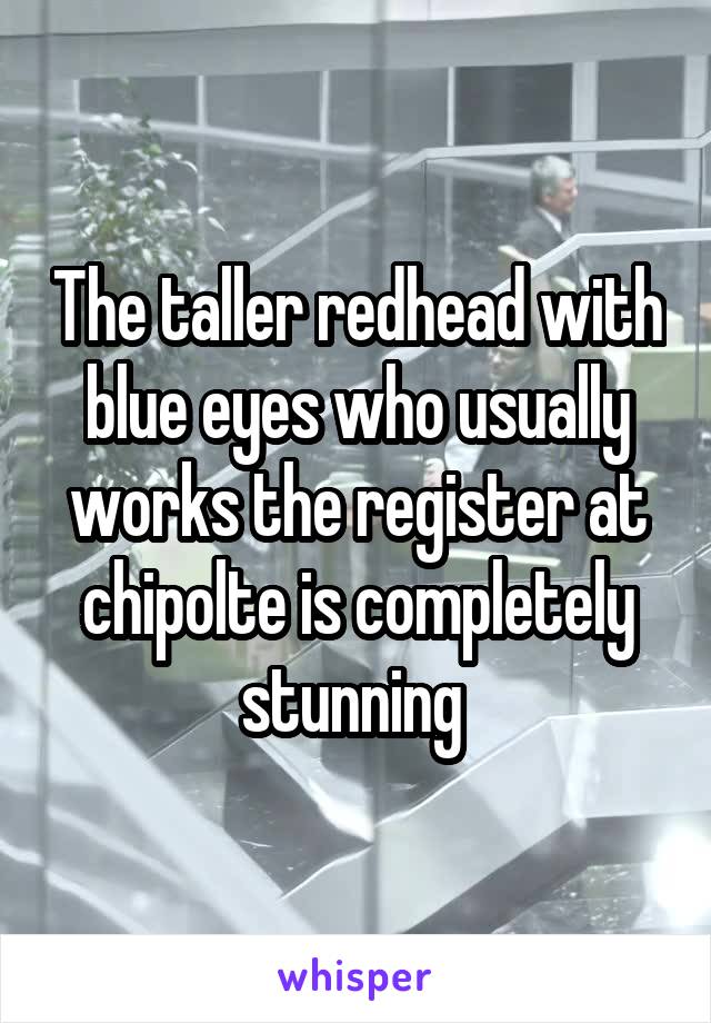 The taller redhead with blue eyes who usually works the register at chipolte is completely stunning 