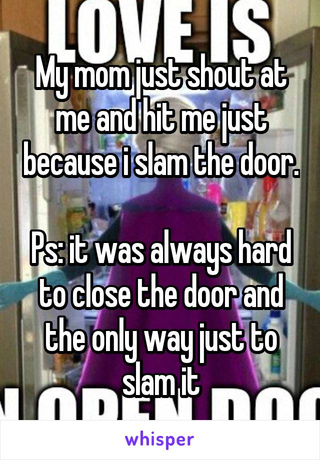 My mom just shout at me and hit me just because i slam the door. 
Ps: it was always hard to close the door and the only way just to slam it