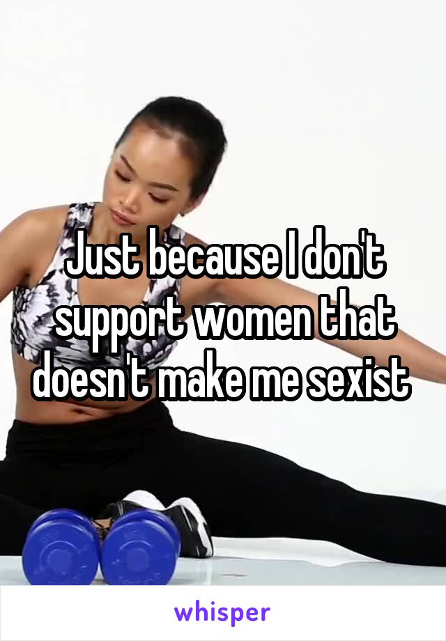 Just because I don't support women that doesn't make me sexist 