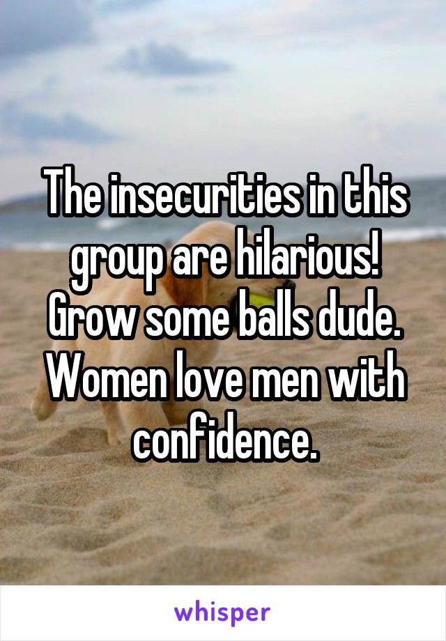 The insecurities in this group are hilarious! Grow some balls dude. Women love men with confidence.