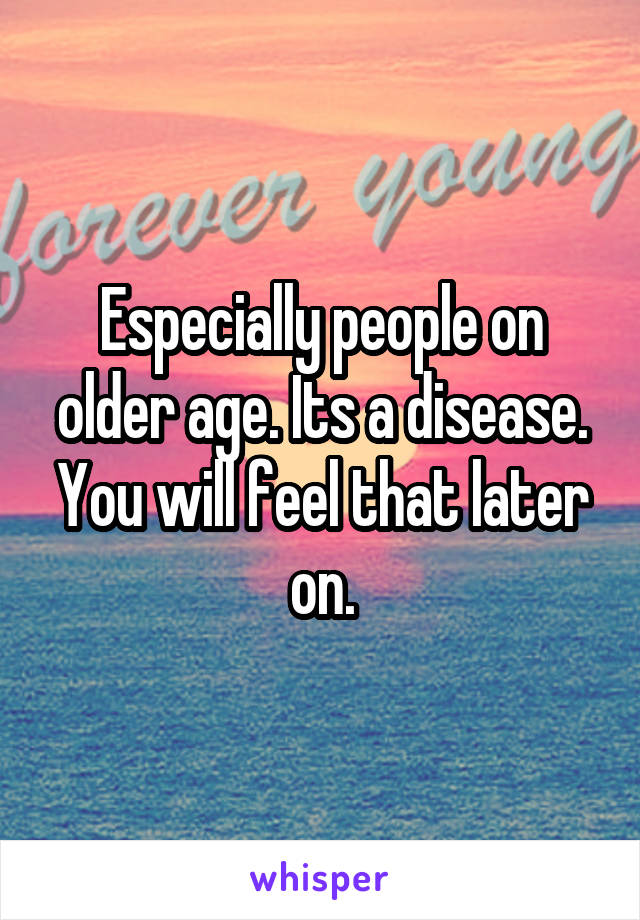 Especially people on older age. Its a disease. You will feel that later on.