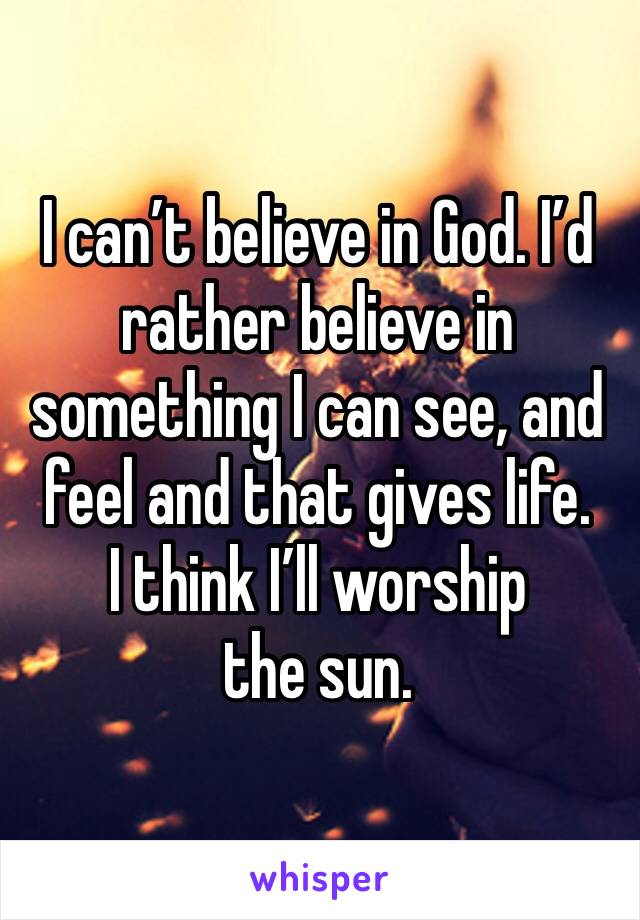 I can’t believe in God. I’d rather believe in something I can see, and feel and that gives life. 
I think I’ll worship the sun. 