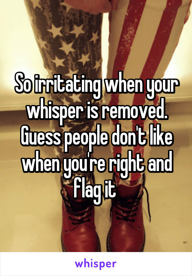 So irritating when your whisper is removed. Guess people don't like when you're right and flag it 