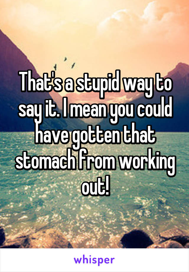 That's a stupid way to say it. I mean you could have gotten that stomach from working out!