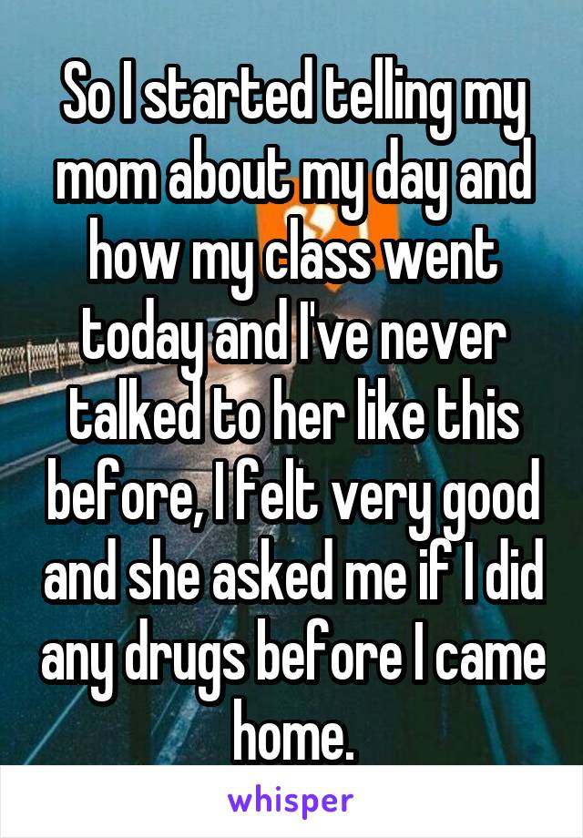 So I started telling my mom about my day and how my class went today and I've never talked to her like this before, I felt very good and she asked me if I did any drugs before I came home.