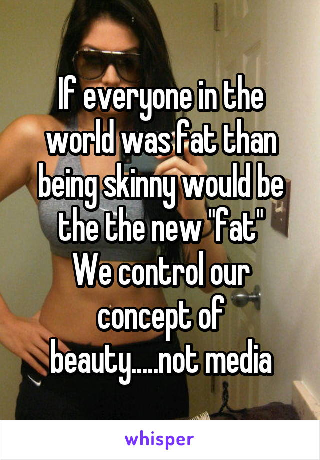 If everyone in the world was fat than being skinny would be the the new "fat"
We control our concept of beauty.....not media