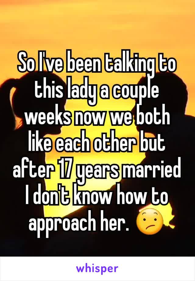 So I've been talking to this lady a couple weeks now we both like each other but after 17 years married I don't know how to approach her. ðŸ˜•