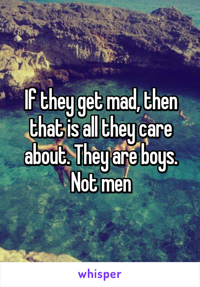 If they get mad, then that is all they care about. They are boys. Not men