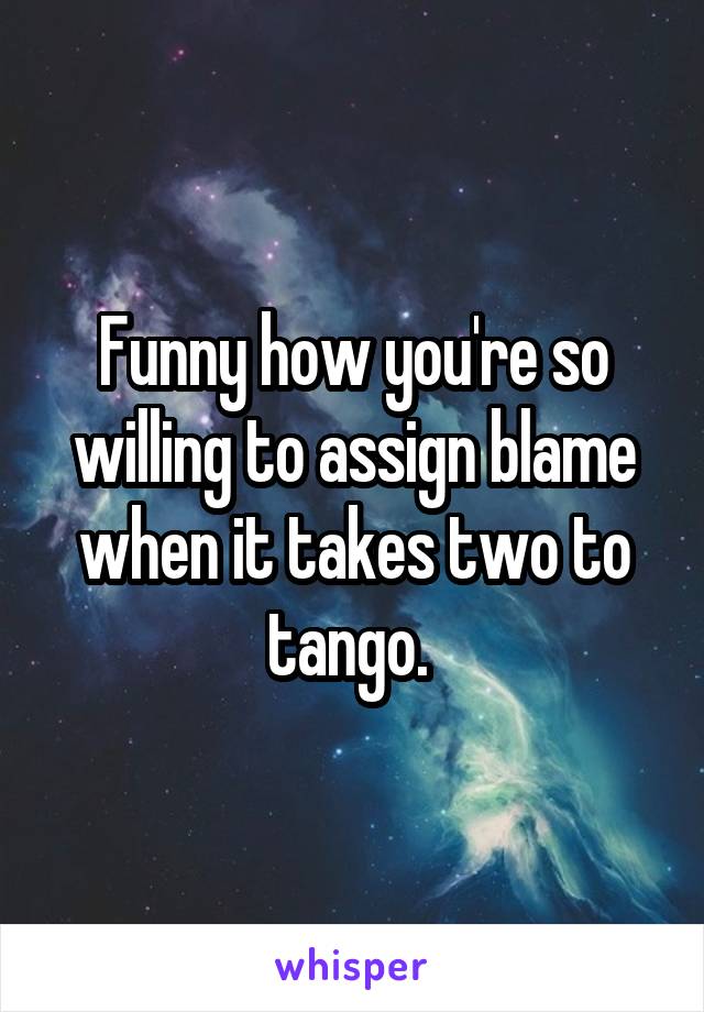 Funny how you're so willing to assign blame when it takes two to tango. 