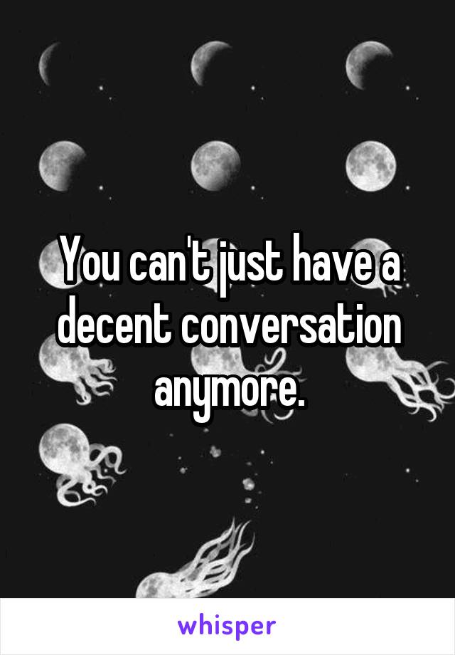 You can't just have a decent conversation anymore.