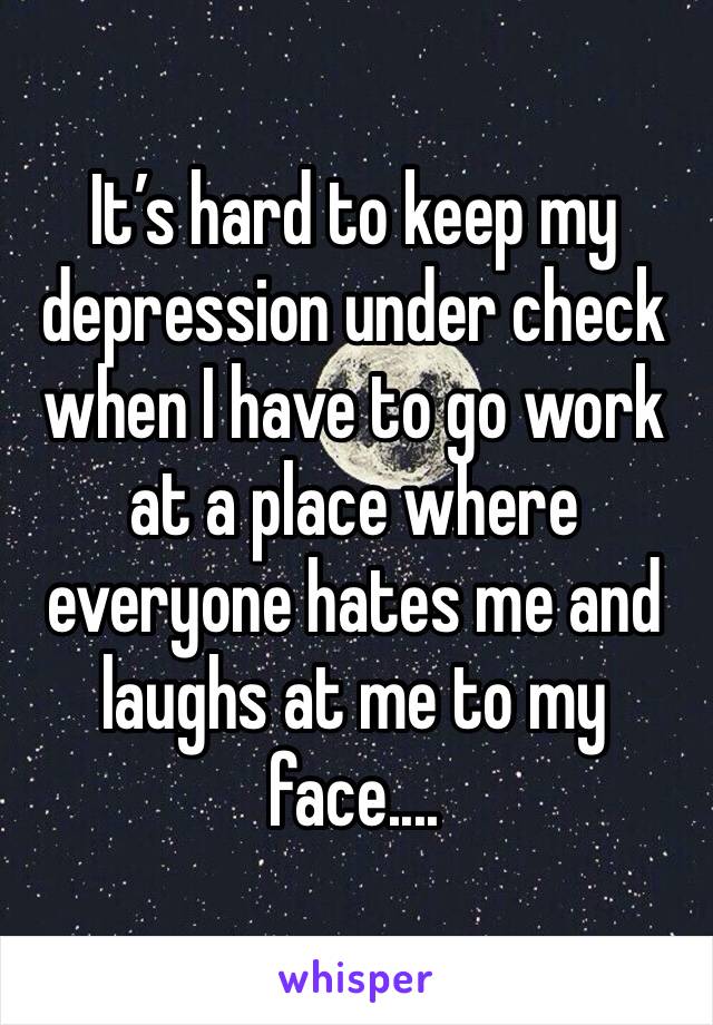 It’s hard to keep my depression under check when I have to go work at a place where everyone hates me and laughs at me to my face....