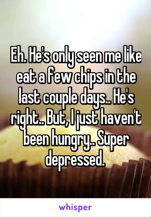 Eh. He's only seen me like eat a few chips in the last couple days.. He's right.. But, I just haven't been hungry.. Super depressed. 