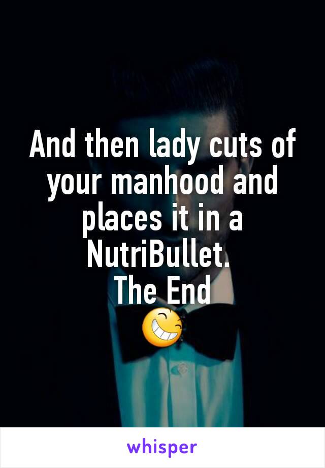 And then lady cuts of your manhood and places it in a NutriBullet. 
The End
😆