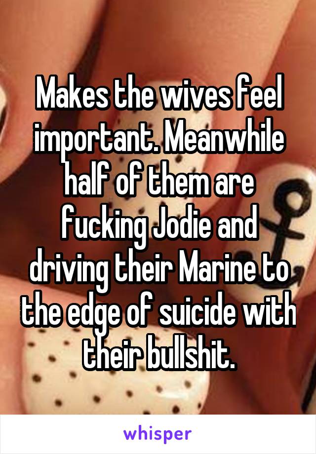 Makes the wives feel important. Meanwhile half of them are fucking Jodie and driving their Marine to the edge of suicide with their bullshit.