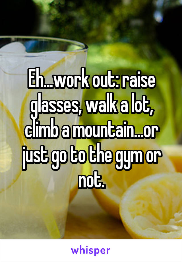 Eh...work out: raise glasses, walk a lot, climb a mountain...or just go to the gym or not.