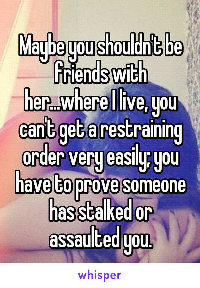 Maybe you shouldn't be friends with her...where I live, you can't get a restraining order very easily; you have to prove someone has stalked or assaulted you.