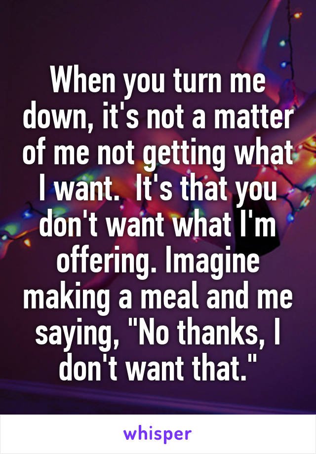 When you turn me down, it's not a matter of me not getting what I want.  It's that you don't want what I'm offering. Imagine making a meal and me saying, "No thanks, I don't want that."