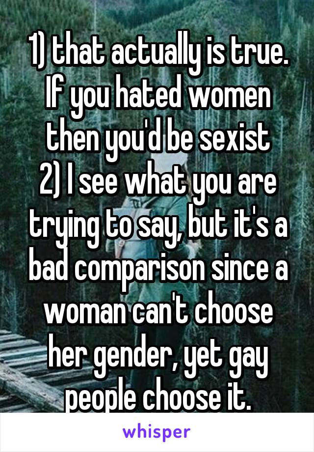 1) that actually is true. If you hated women then you'd be sexist
2) I see what you are trying to say, but it's a bad comparison since a woman can't choose her gender, yet gay people choose it.