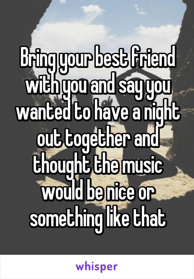 Bring your best friend with you and say you wanted to have a night out together and thought the music would be nice or something like that