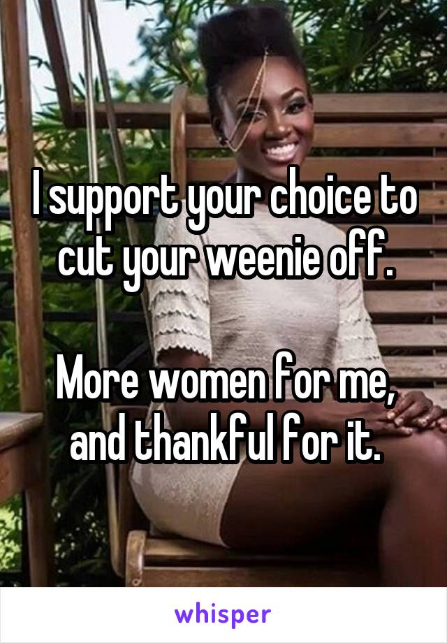 I support your choice to cut your weenie off.

More women for me, and thankful for it.