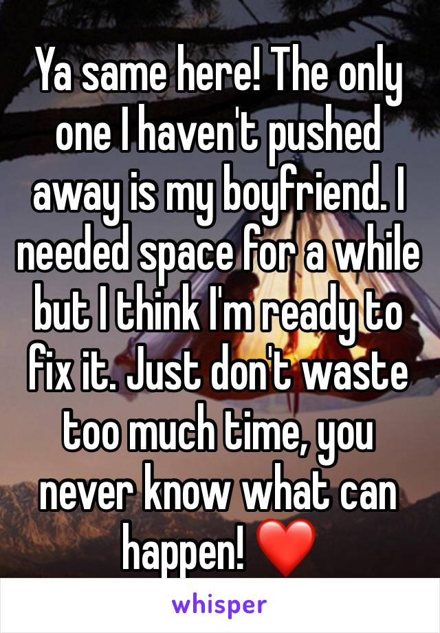 Ya same here! The only one I haven't pushed away is my boyfriend. I needed space for a while but I think I'm ready to fix it. Just don't waste too much time, you never know what can happen! ❤️