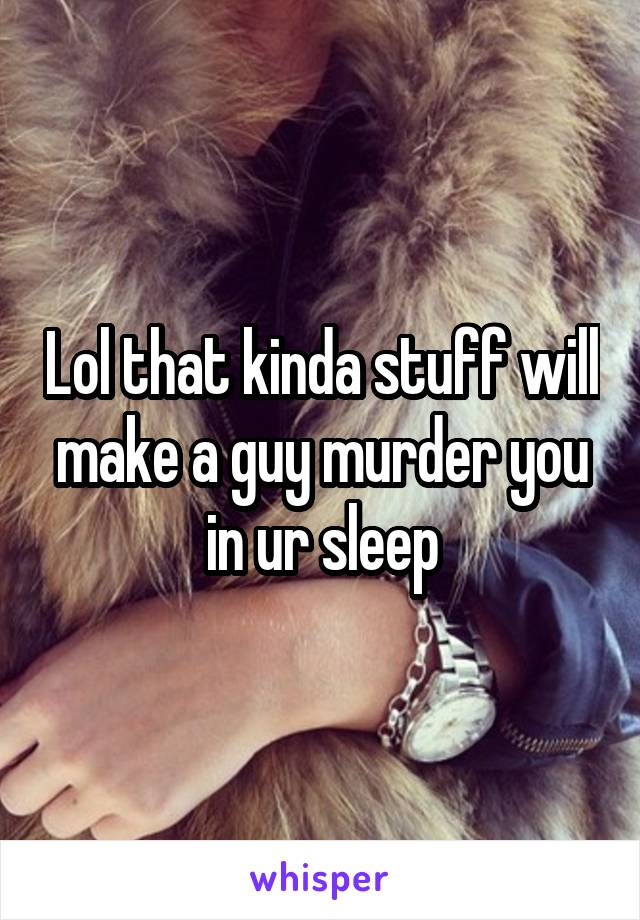 Lol that kinda stuff will make a guy murder you in ur sleep
