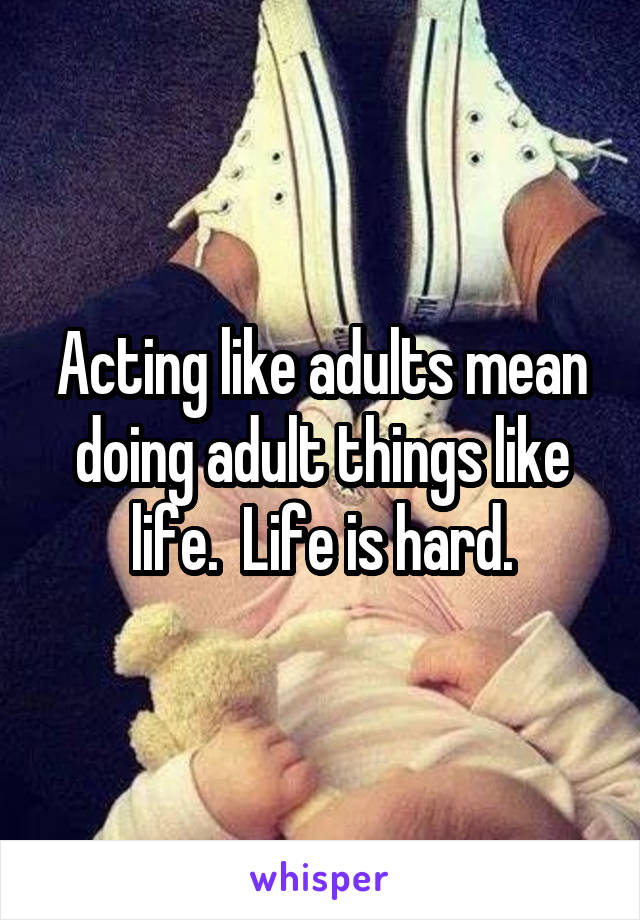 Acting like adults mean doing adult things like life.  Life is hard.