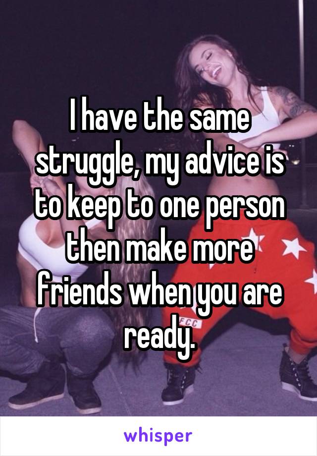I have the same struggle, my advice is to keep to one person then make more friends when you are ready.