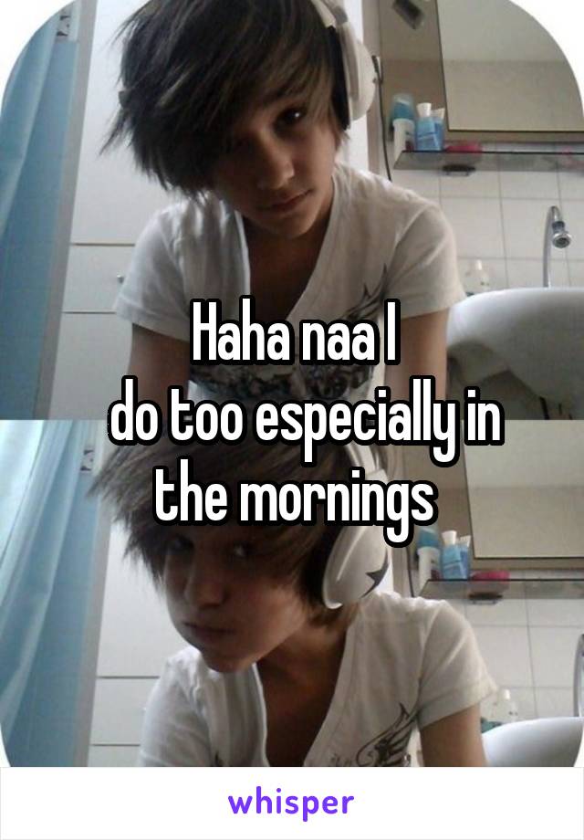 Haha naa I
  do too especially in the mornings