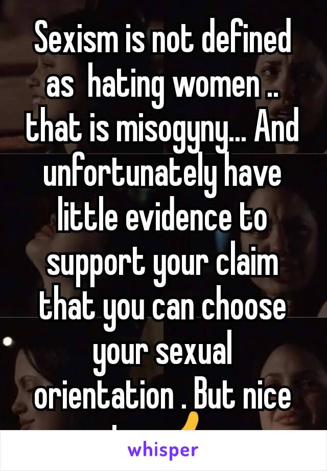 Sexism is not defined as  hating women .. that is misogyny... And unfortunately have little evidence to support your claim that you can choose your sexual orientation . But nice try 👍