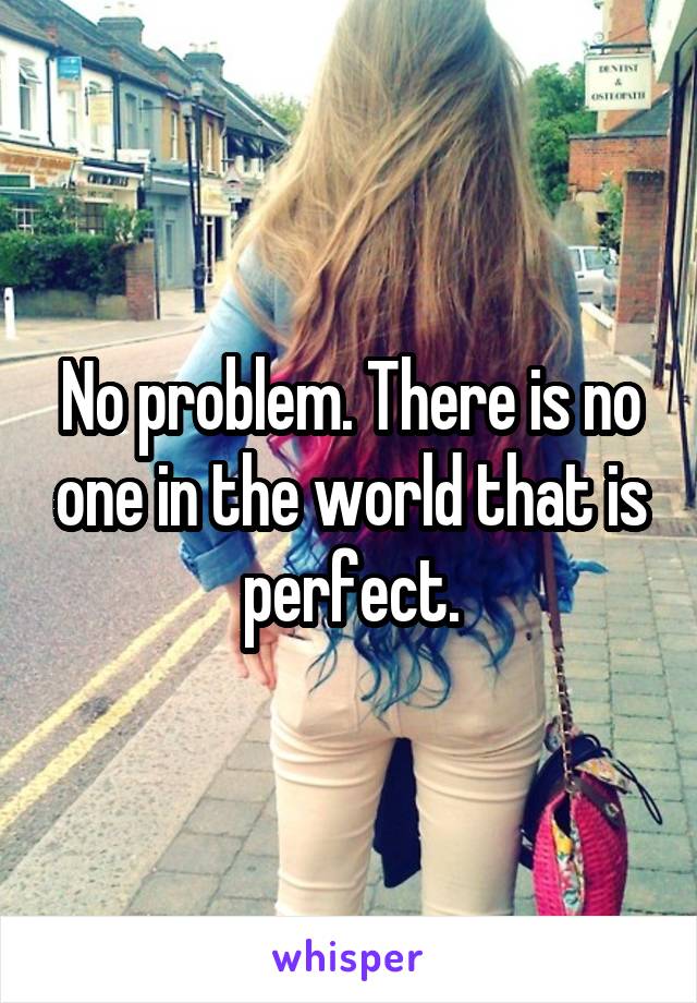 No problem. There is no one in the world that is perfect.