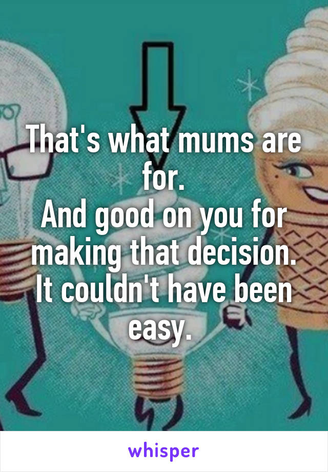 That's what mums are for.
And good on you for making that decision. It couldn't have been easy. 