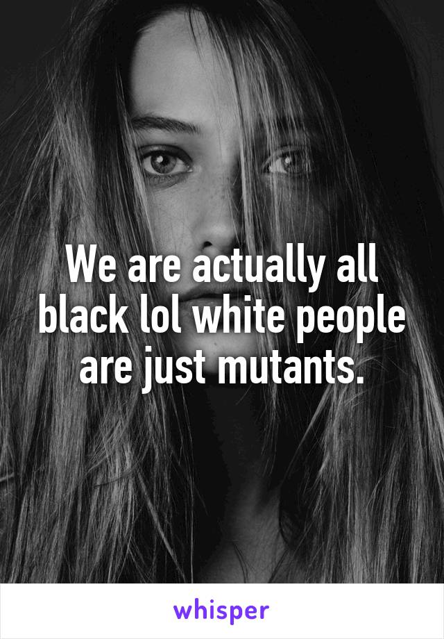 We are actually all black lol white people are just mutants.