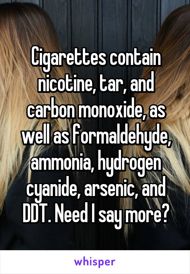 Cigarettes contain nicotine, tar, and carbon monoxide, as well as formaldehyde, ammonia, hydrogen cyanide, arsenic, and DDT. Need I say more?