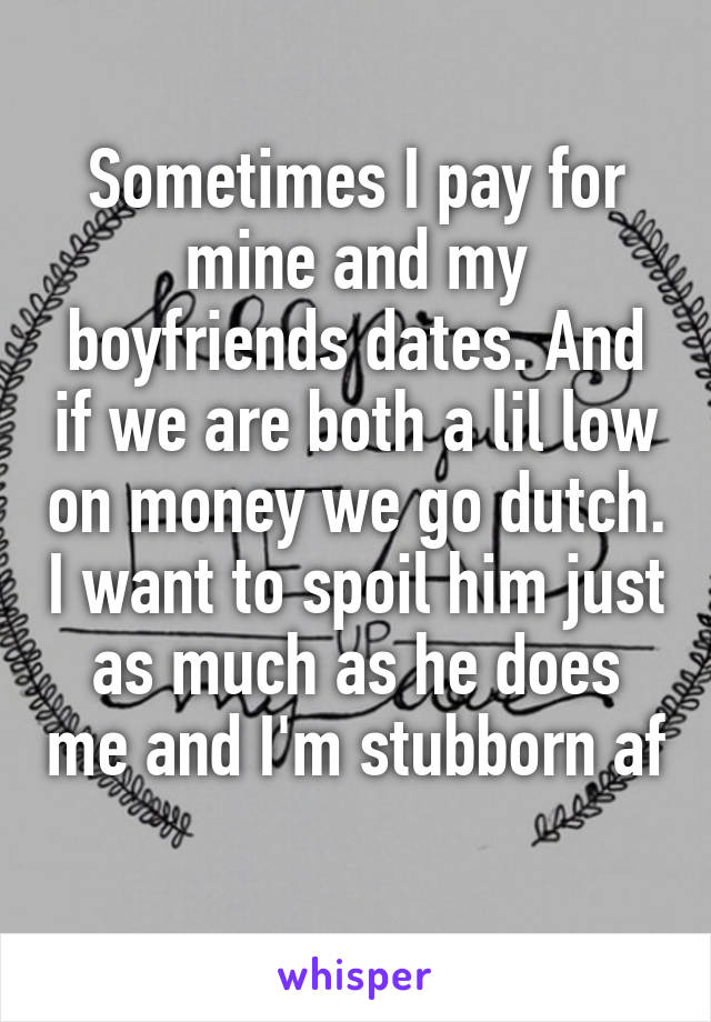 Sometimes I pay for mine and my boyfriends dates. And if we are both a lil low on money we go dutch. I want to spoil him just as much as he does me and I'm stubborn af 