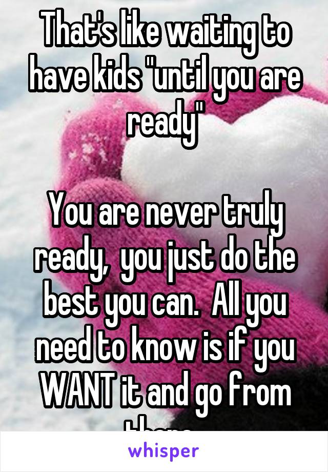 That's like waiting to have kids "until you are ready"

You are never truly ready,  you just do the best you can.  All you need to know is if you WANT it and go from there. 