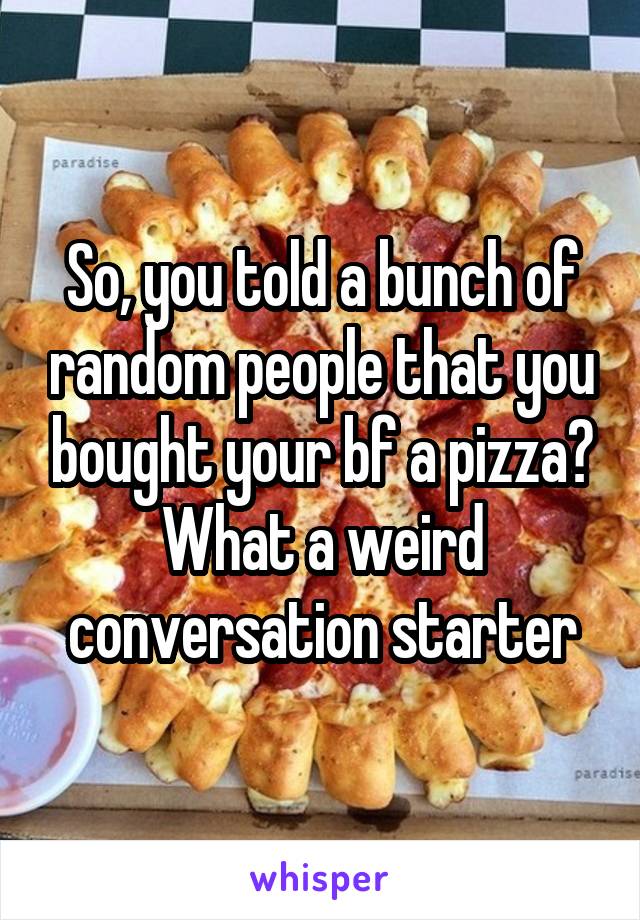 So, you told a bunch of random people that you bought your bf a pizza? What a weird conversation starter