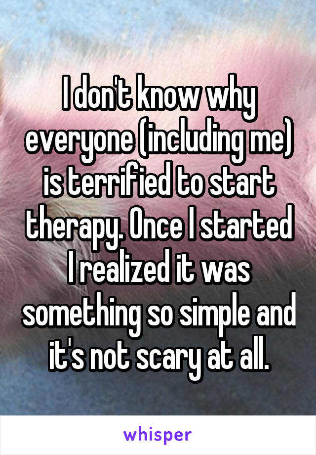 I don't know why everyone (including me) is terrified to start therapy. Once I started I realized it was something so simple and it's not scary at all.