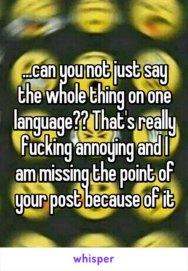 ...can you not just say the whole thing on one language?? That's really fucking annoying and I am missing the point of your post because of it