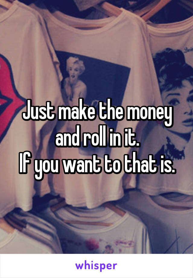 Just make the money and roll in it.
If you want to that is.