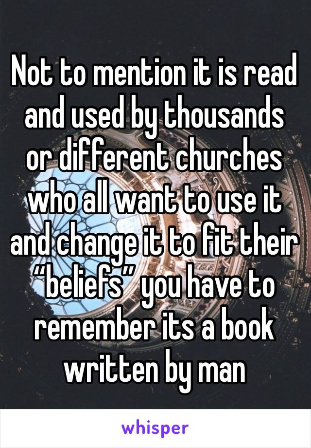 Not to mention it is read and used by thousands or different churches who all want to use it and change it to fit their “beliefs” you have to remember its a book written by man