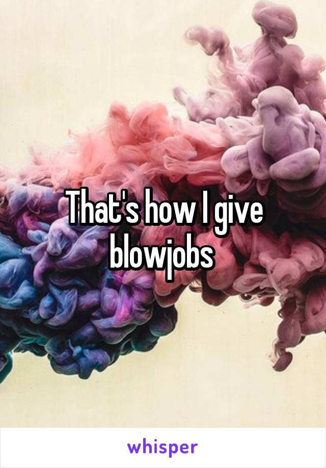 That's how I give blowjobs 