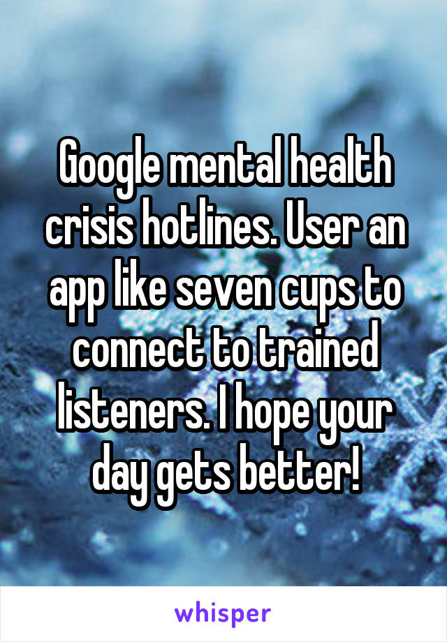Google mental health crisis hotlines. User an app like seven cups to connect to trained listeners. I hope your day gets better!