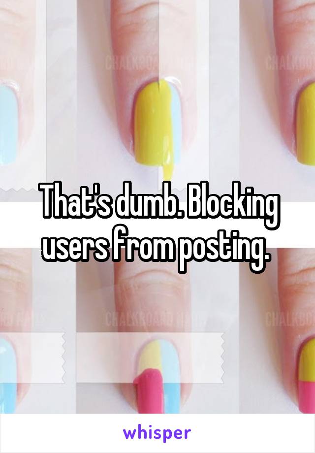That's dumb. Blocking users from posting. 